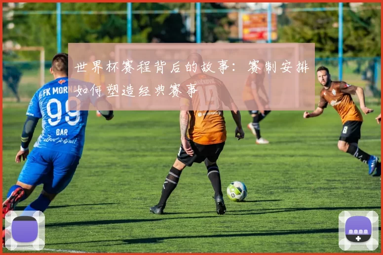 世界杯赛程背后的故事:赛制安排如何塑造经典赛事
