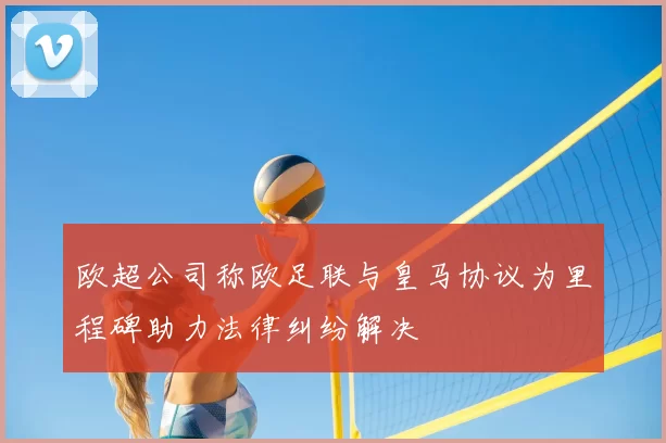 欧超公司称欧足联与皇马协议为里程碑助力法律纠纷解决