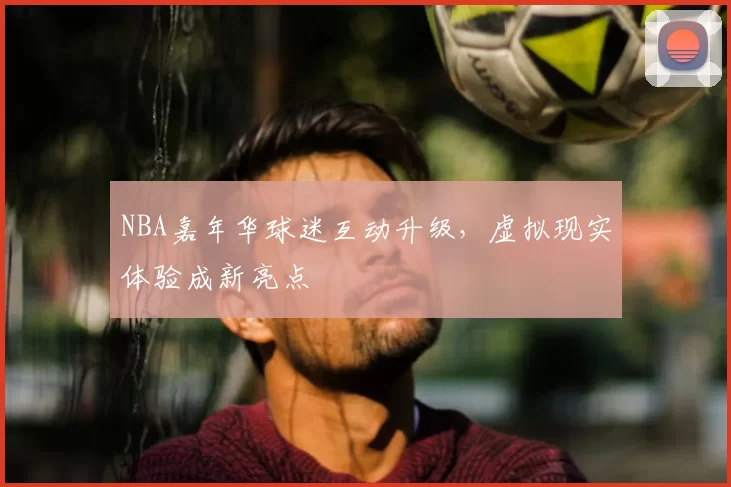 NBA嘉年华球迷互动升级,虚拟现实体验成新亮点