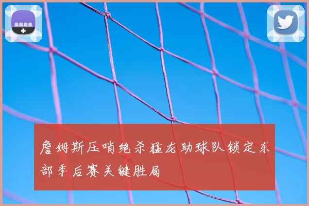 詹姆斯压哨绝杀猛龙助球队锁定东部季后赛关键胜局