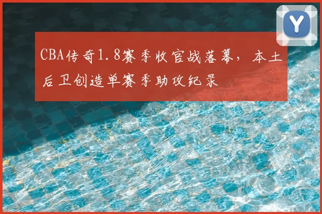CBA传奇1.8赛季收官战落幕,本土后卫创造单赛季助攻纪录