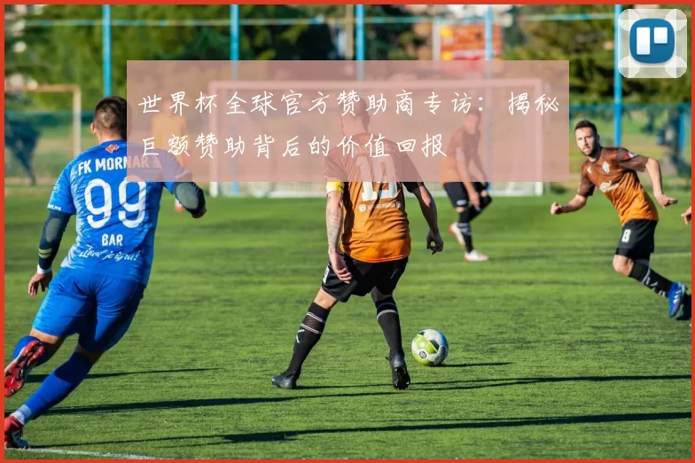 世界杯全球官方赞助商专访:揭秘巨额赞助背后的价值回报