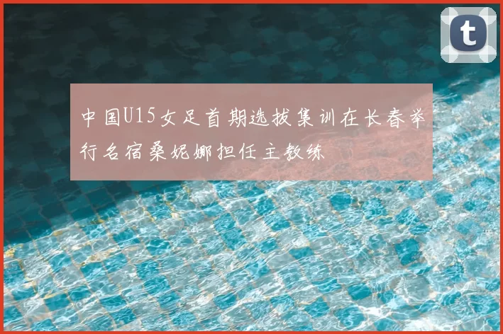 中国U15女足首期选拔集训在长春举行名宿桑妮娜担任主教练