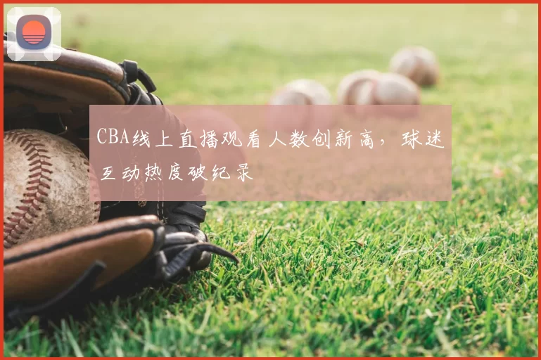 CBA线上直播观看人数创新高,球迷互动热度破纪录