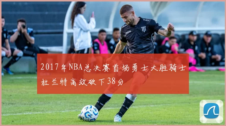 2017年NBA总决赛首场勇士大胜骑士杜兰特高效砍下38分