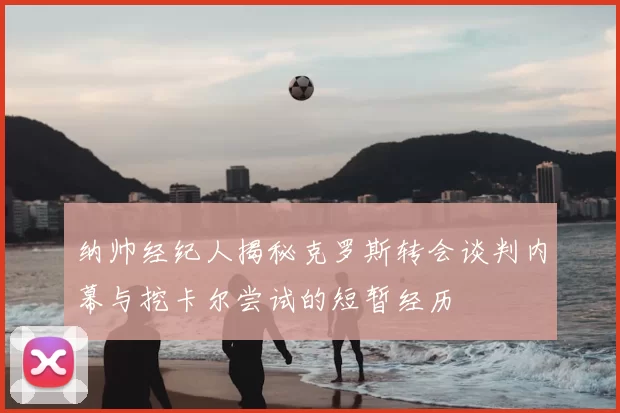 纳帅经纪人揭秘克罗斯转会谈判内幕与挖卡尔尝试的短暂经历