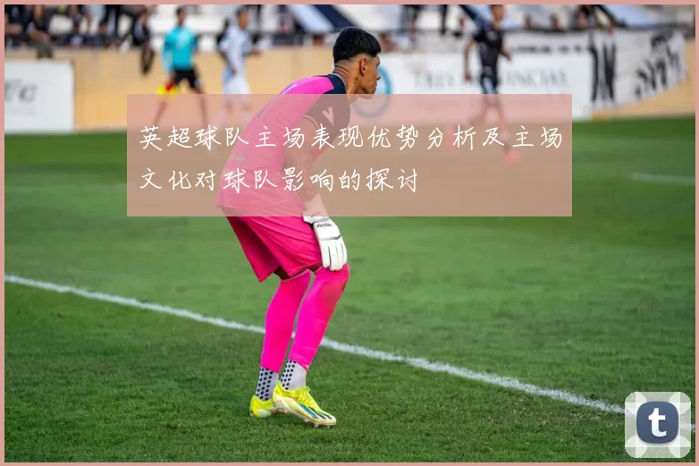 英超球队主场表现优势分析及主场文化对球队影响的探讨