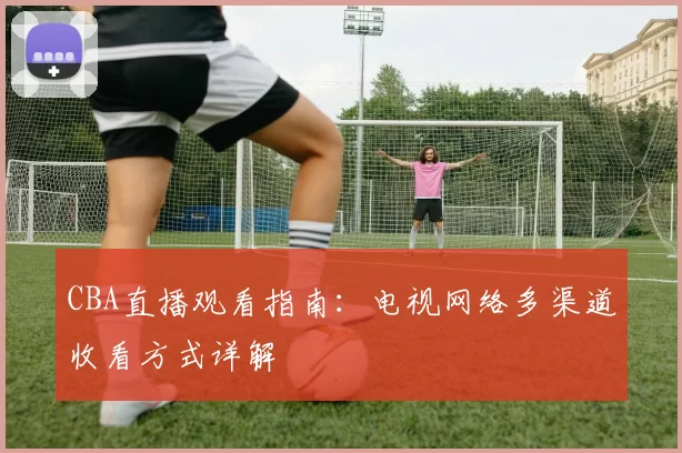 CBA直播观看指南:电视网络多渠道收看方式详解