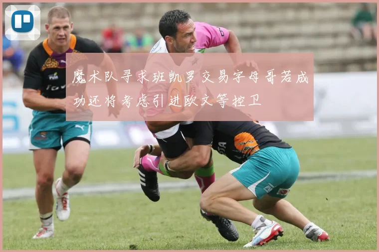 魔术队寻求班凯罗交易字母哥若成功还将考虑引进欧文等控卫