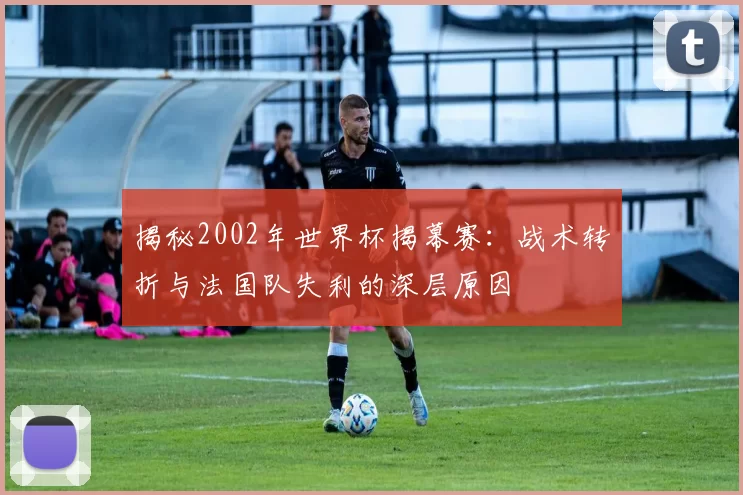 揭秘2002年世界杯揭幕赛:战术转折与法国队失利的深层原因