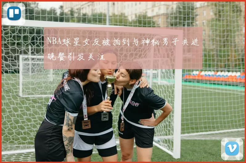NBA球星女友被拍到与神秘男子共进晚餐引发关注
