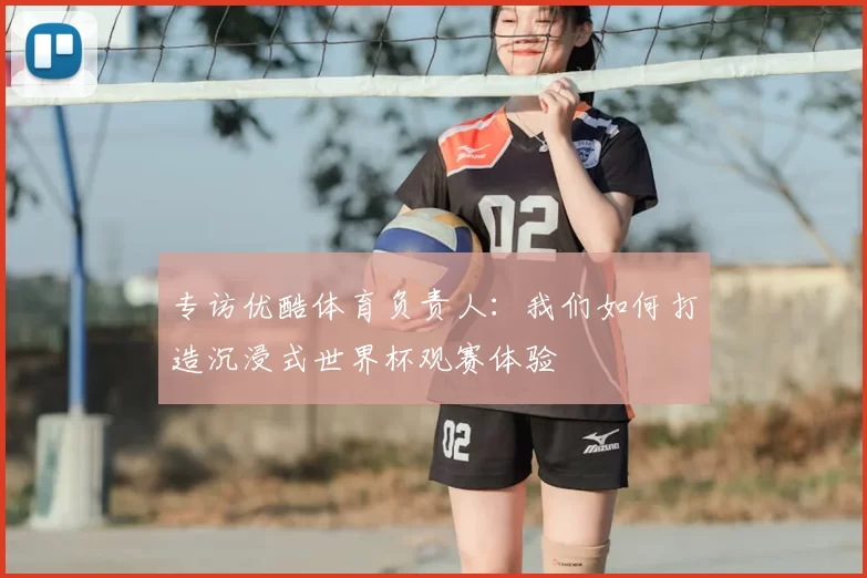 专访优酷体育负责人:我们如何打造沉浸式世界杯观赛体验