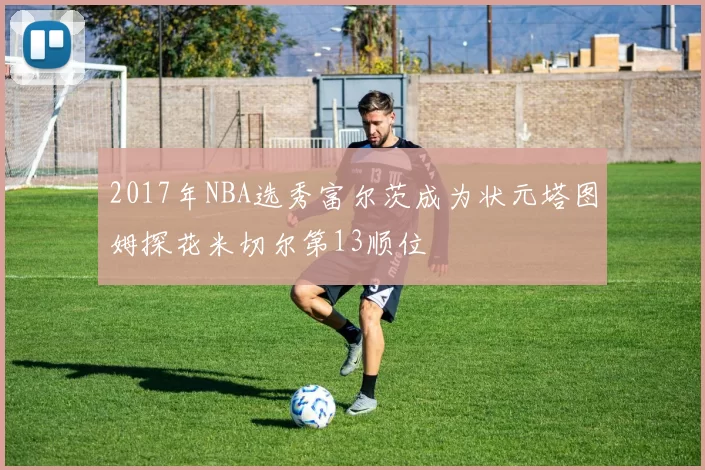 2017年NBA选秀富尔茨成为状元塔图姆探花米切尔第13顺位