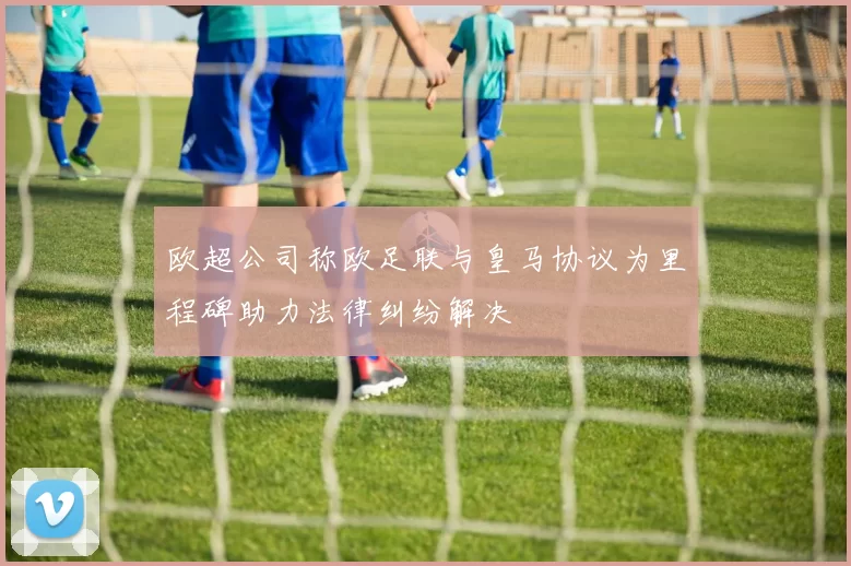 欧超公司称欧足联与皇马协议为里程碑助力法律纠纷解决