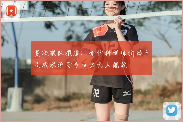 曼联跟队报道:舍什科训练拼劲十足战术学习专注力无人能敌