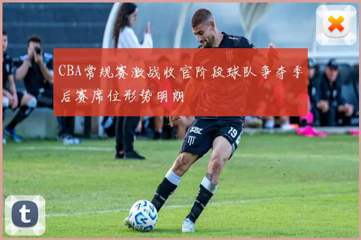 CBA常规赛激战收官阶段球队争夺季后赛席位形势明朗