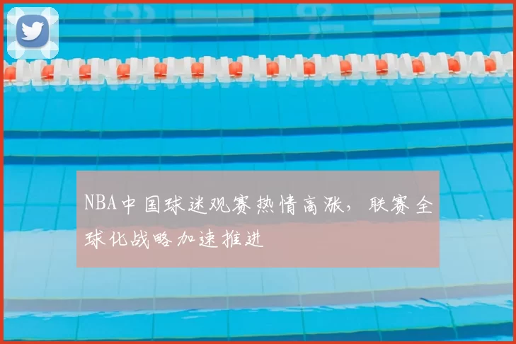 NBA中国球迷观赛热情高涨,联赛全球化战略加速推进