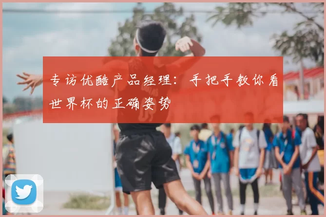 专访优酷产品经理:手把手教你看世界杯的正确姿势