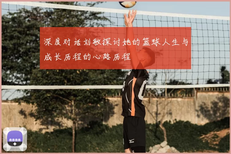 深度对话刘敏探讨她的篮球人生与成长历程的心路历程