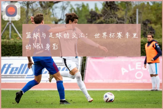 篮球与足球的交汇:世界杯赛季里的NBA身影