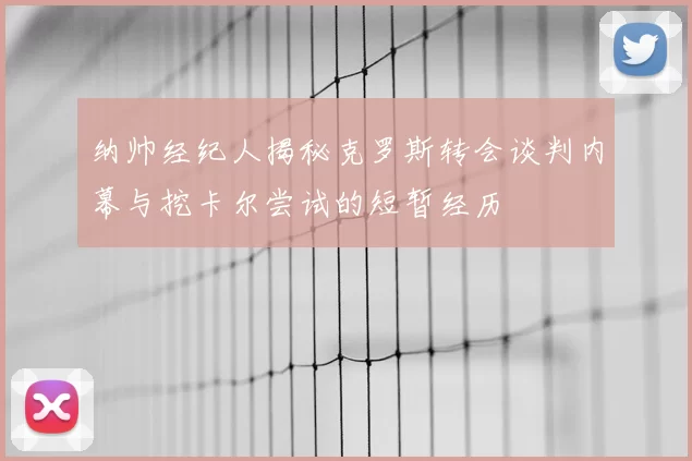 纳帅经纪人揭秘克罗斯转会谈判内幕与挖卡尔尝试的短暂经历