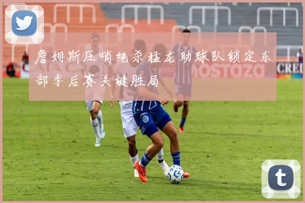 詹姆斯压哨绝杀猛龙助球队锁定东部季后赛关键胜局