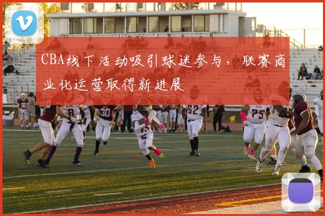 CBA线下活动吸引球迷参与，联赛商业化运营取得新进展