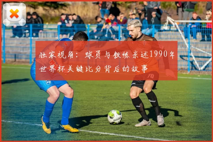 独家视角：球员与教练亲述1990年世界杯关键比分背后的故事