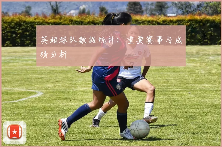 英超球队数据统计:重要赛事与成绩分析