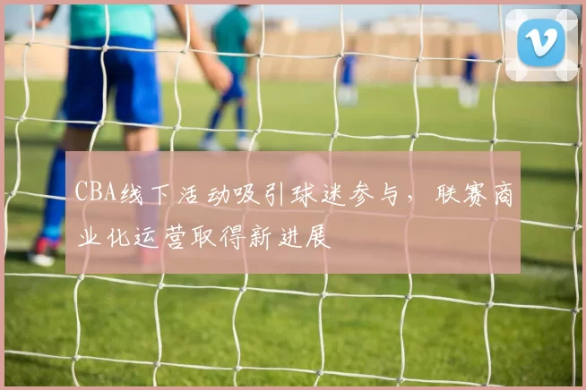 CBA线下活动吸引球迷参与，联赛商业化运营取得新进展