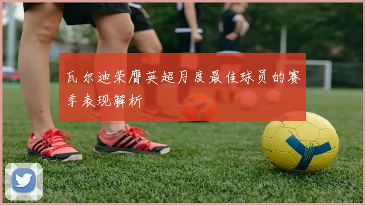 瓦尔迪荣膺英超月度最佳球员的赛季表现解析