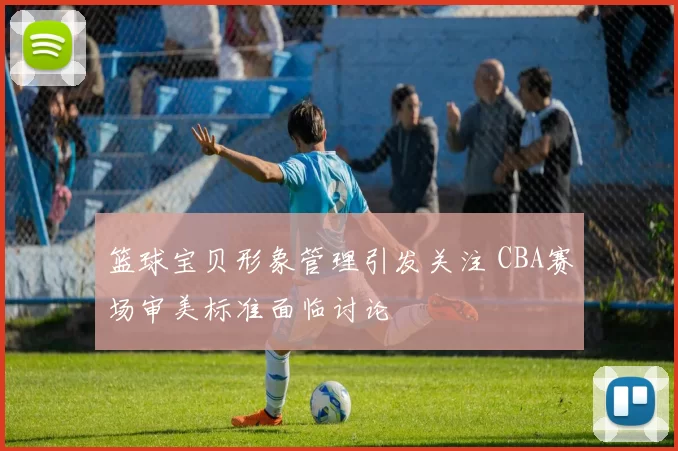 篮球宝贝形象管理引发关注 CBA赛场审美标准面临讨论