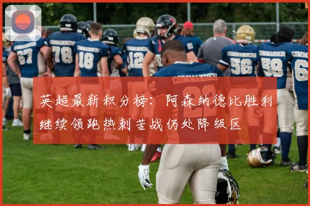 英超最新积分榜:阿森纳德比胜利继续领跑热刺苦战仍处降级区