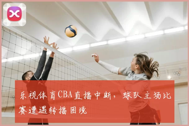 乐视体育CBA直播中断，球队主场比赛遭遇转播困境