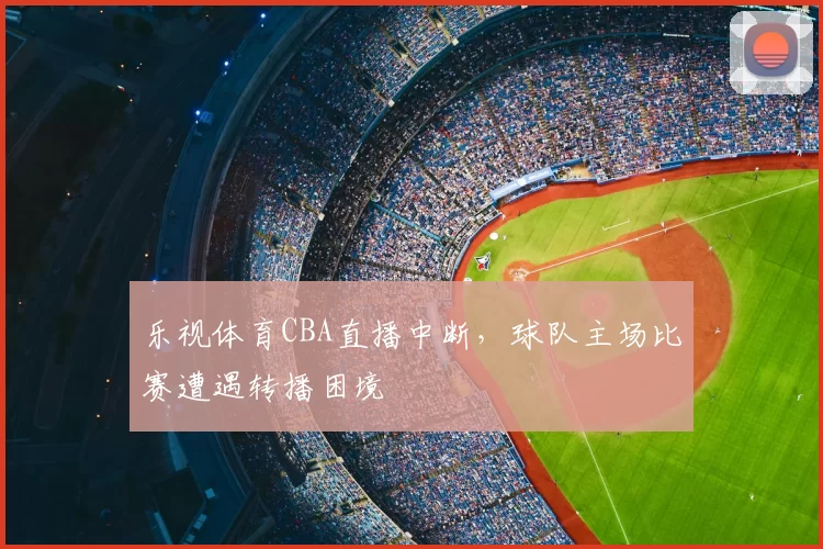 乐视体育CBA直播中断，球队主场比赛遭遇转播困境