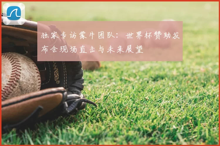 独家专访蒙牛团队:世界杯赞助发布会现场直击与未来展望