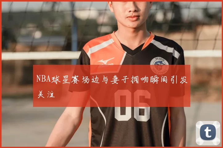NBA球星赛场边与妻子拥吻瞬间引发关注