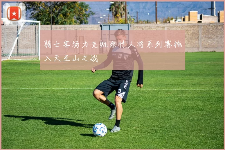 骑士客场力克凯尔特人将系列赛拖入天王山之战