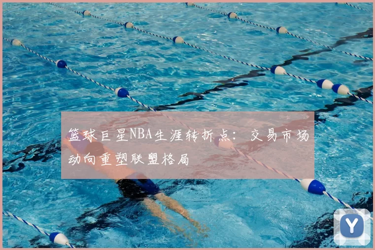 篮球巨星NBA生涯转折点:交易市场动向重塑联盟格局