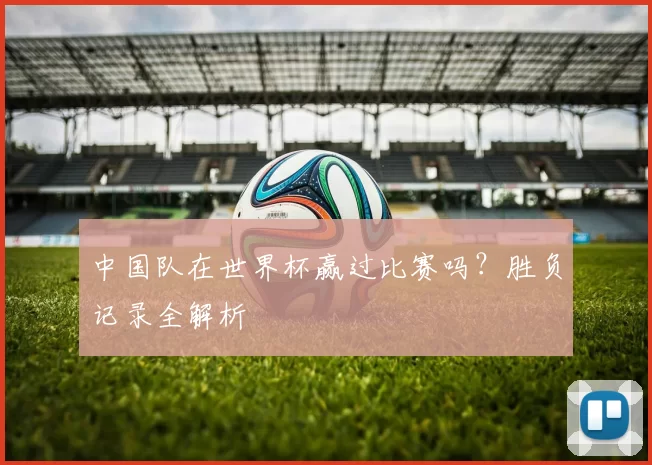 中国队在世界杯赢过比赛吗?胜负记录全解析
