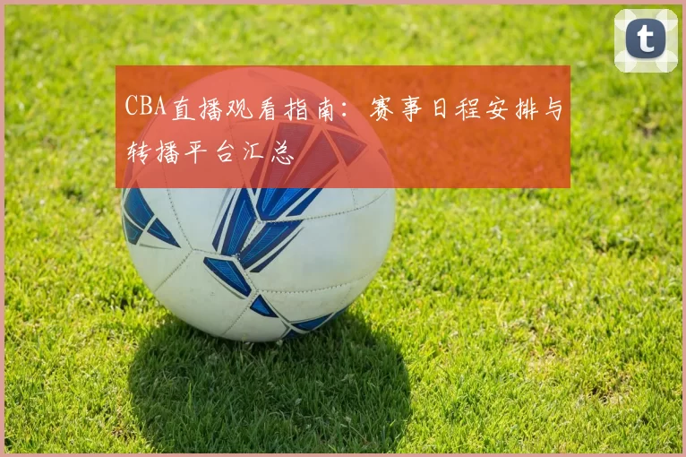 CBA直播观看指南:赛事日程安排与转播平台汇总