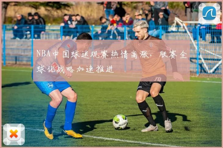 NBA中国球迷观赛热情高涨,联赛全球化战略加速推进