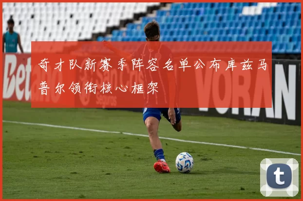 奇才队新赛季阵容名单公布库兹马普尔领衔核心框架