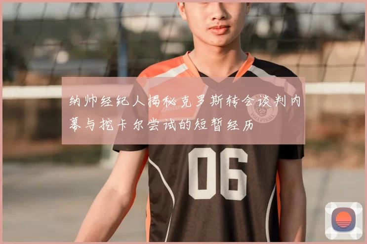 纳帅经纪人揭秘克罗斯转会谈判内幕与挖卡尔尝试的短暂经历