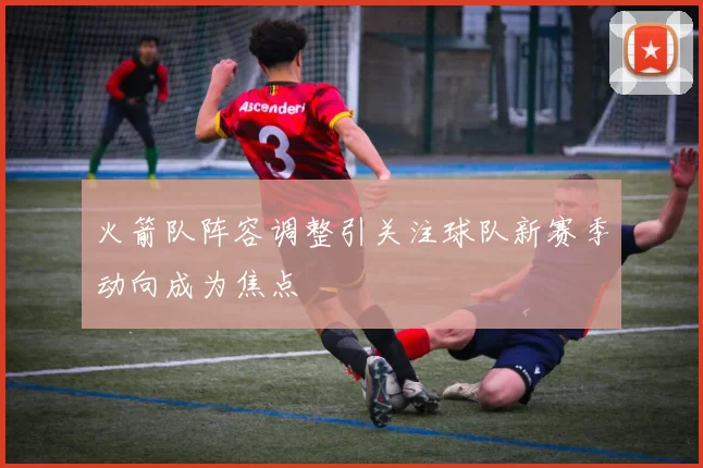 火箭队阵容调整引关注球队新赛季动向成为焦点