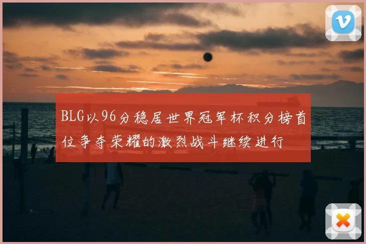 BLG以96分稳居世界冠军杯积分榜首位争夺荣耀的激烈战斗继续进行