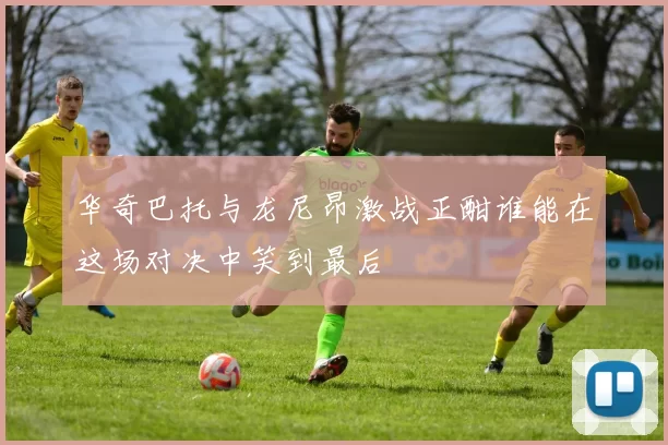 华奇巴托与龙尼昂激战正酣谁能在这场对决中笑到最后