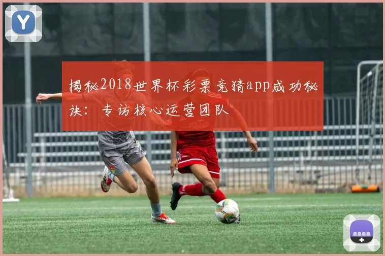 揭秘2018世界杯彩票竞猜app成功秘诀:专访核心运营团队