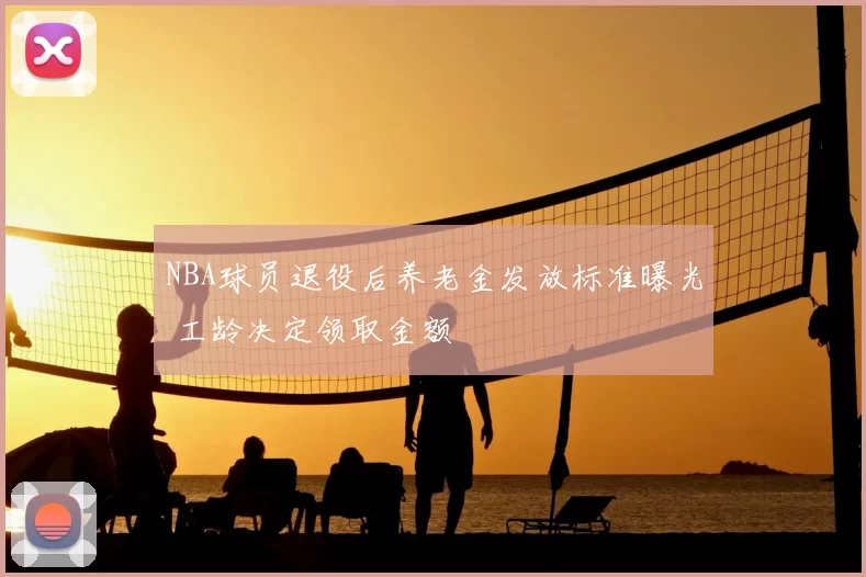 NBA球员退役后养老金发放标准曝光 工龄决定领取金额