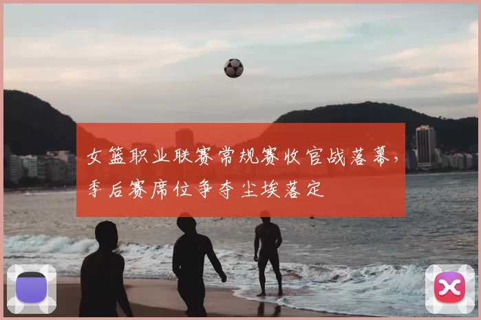 女篮职业联赛常规赛收官战落幕,季后赛席位争夺尘埃落定